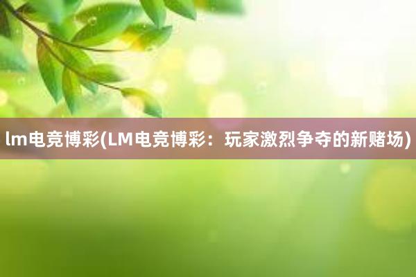 lm电竞博彩(LM电竞博彩：玩家激烈争夺的新赌场)