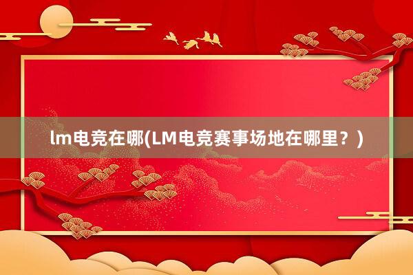 lm电竞在哪(LM电竞赛事场地在哪里？)