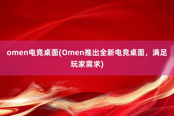 omen电竞桌面(Omen推出全新电竞桌面，满足玩家需求)