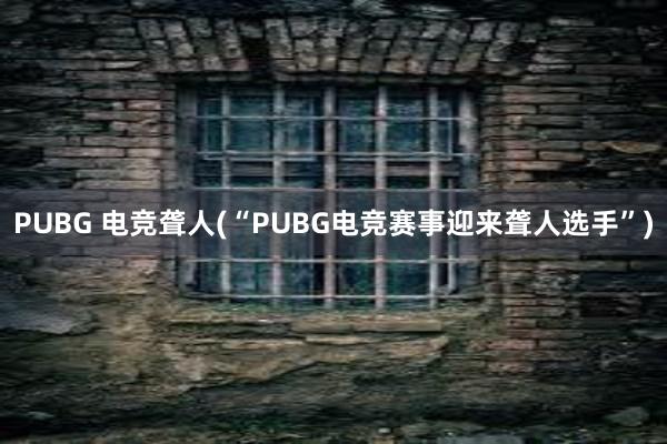 PUBG 电竞聋人(“PUBG电竞赛事迎来聋人选手”)