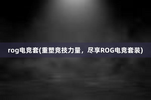 rog电竞套(重塑竞技力量，尽享ROG电竞套装)