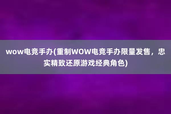 wow电竞手办(重制WOW电竞手办限量发售，忠实精致还原游戏经典角色)