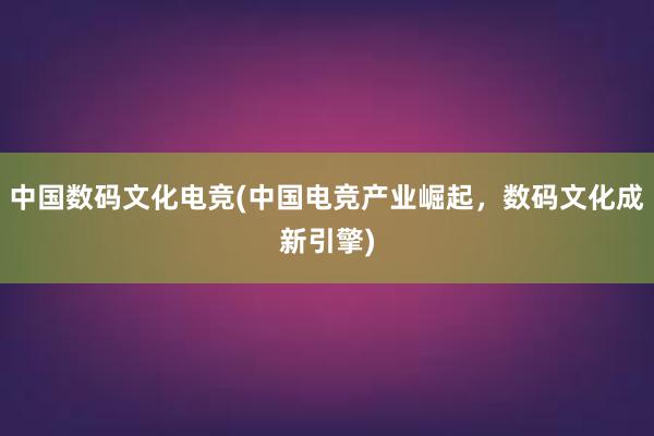 中国数码文化电竞(中国电竞产业崛起，数码文化成新引擎)