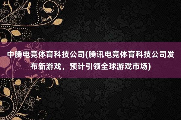 中腾电竞体育科技公司(腾讯电竞体育科技公司发布新游戏，预计引领全球游戏市场)