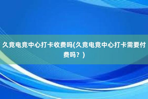 久竞电竞中心打卡收费吗(久竞电竞中心打卡需要付费吗？)