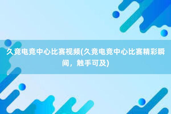 久竞电竞中心比赛视频(久竞电竞中心比赛精彩瞬间，触手可及)