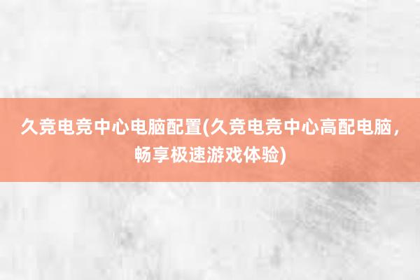 久竞电竞中心电脑配置(久竞电竞中心高配电脑，畅享极速游戏体验)