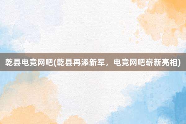 乾县电竞网吧(乾县再添新军，电竞网吧崭新亮相)