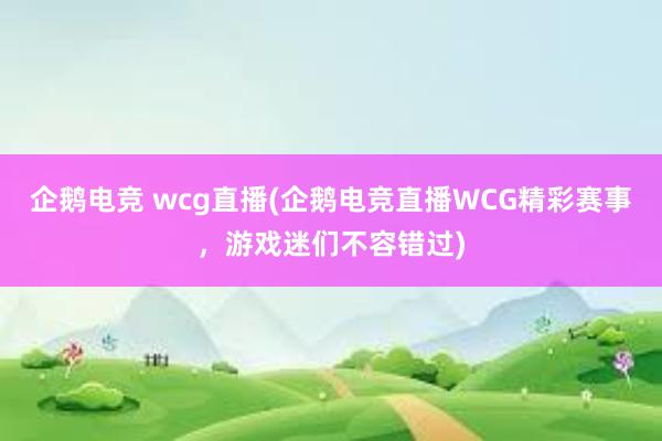 企鹅电竞 wcg直播(企鹅电竞直播WCG精彩赛事，游戏迷们不容错过)