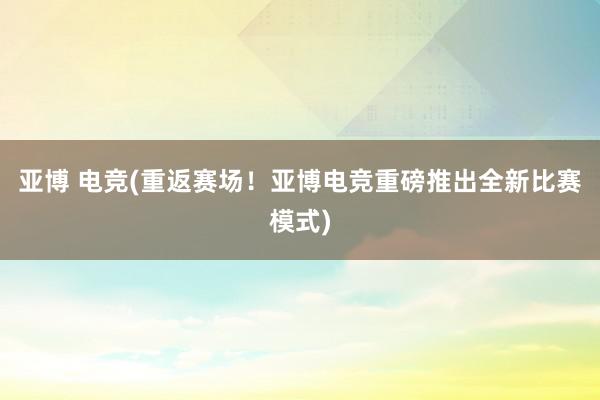 亚博 电竞(重返赛场！亚博电竞重磅推出全新比赛模式)