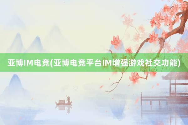 亚博IM电竞(亚博电竞平台IM增强游戏社交功能)