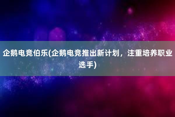 企鹅电竞伯乐(企鹅电竞推出新计划，注重培养职业选手)