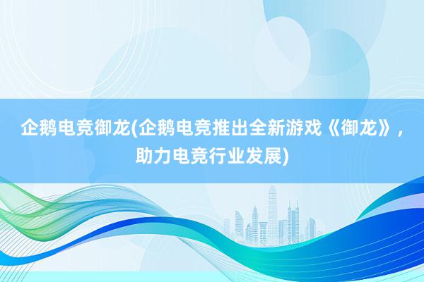 企鹅电竞御龙(企鹅电竞推出全新游戏《御龙》，助力电竞行业发展)