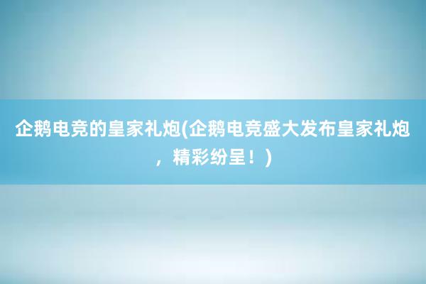 企鹅电竞的皇家礼炮(企鹅电竞盛大发布皇家礼炮，精彩纷呈！)