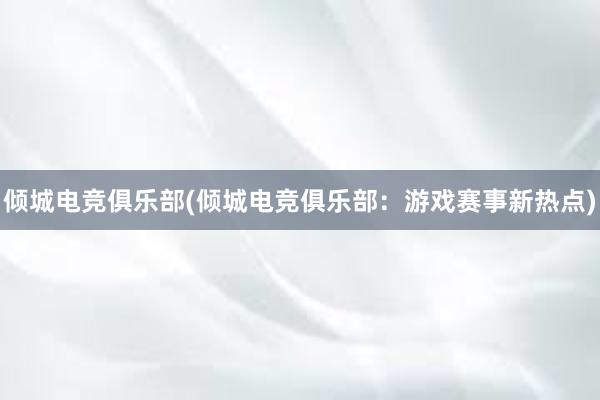 倾城电竞俱乐部(倾城电竞俱乐部：游戏赛事新热点)