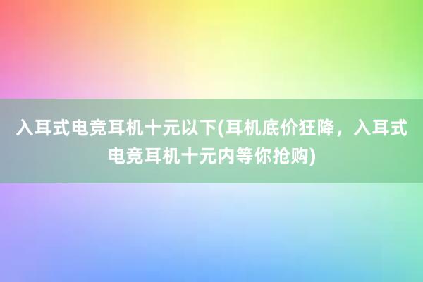 入耳式电竞耳机十元以下(耳机底价狂降，入耳式电竞耳机十元内等你抢购)