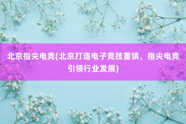 北京指尖电竞(北京打造电子竞技重镇，指尖电竞引领行业发展)