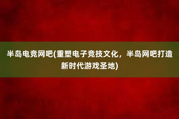 半岛电竞网吧(重塑电子竞技文化，半岛网吧打造新时代游戏圣地)