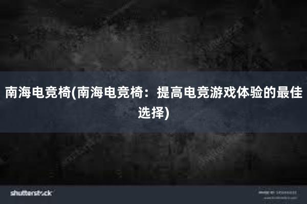 南海电竞椅(南海电竞椅：提高电竞游戏体验的最佳选择)