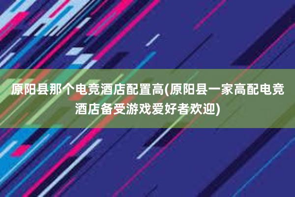 原阳县那个电竞酒店配置高(原阳县一家高配电竞酒店备受游戏爱好者欢迎)