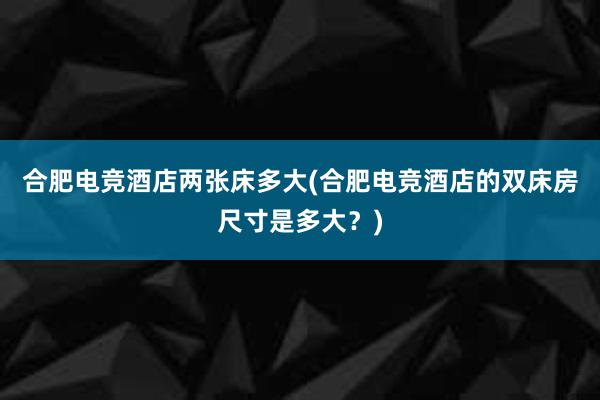 合肥电竞酒店两张床多大(合肥电竞酒店的双床房尺寸是多大？)