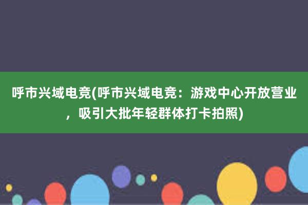 呼市兴域电竞(呼市兴域电竞：游戏中心开放营业，吸引大批年轻群体打卡拍照)