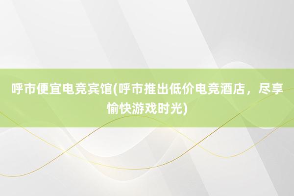 呼市便宜电竞宾馆(呼市推出低价电竞酒店，尽享愉快游戏时光)