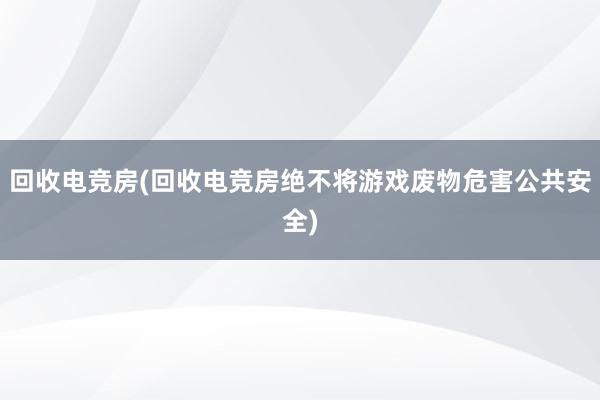 回收电竞房(回收电竞房绝不将游戏废物危害公共安全)