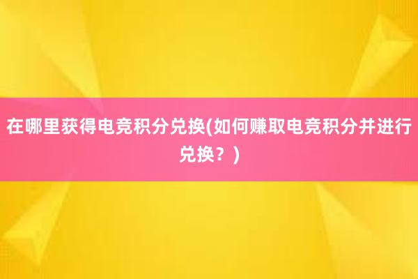 在哪里获得电竞积分兑换(如何赚取电竞积分并进行兑换？)