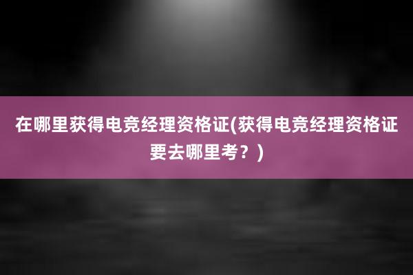 在哪里获得电竞经理资格证(获得电竞经理资格证要去哪里考？)