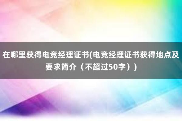 在哪里获得电竞经理证书(电竞经理证书获得地点及要求简介（不超过50字）)