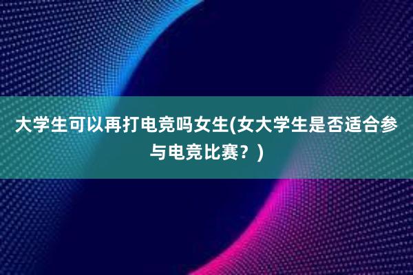 大学生可以再打电竞吗女生(女大学生是否适合参与电竞比赛？)