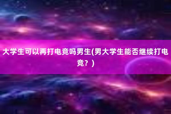 大学生可以再打电竞吗男生(男大学生能否继续打电竞？)