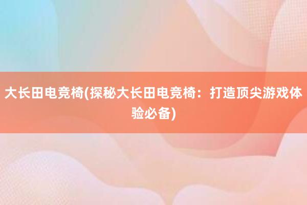 大长田电竞椅(探秘大长田电竞椅：打造顶尖游戏体验必备)