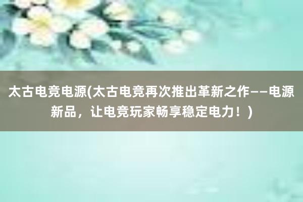 太古电竞电源(太古电竞再次推出革新之作——电源新品，让电竞玩家畅享稳定电力！)