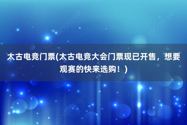 太古电竞门票(太古电竞大会门票现已开售，想要观赛的快来选购！)