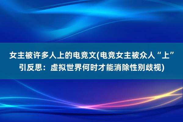 女主被许多人上的电竞文(电竞女主被众人“上”引反思：虚拟世界何时才能消除性别歧视)