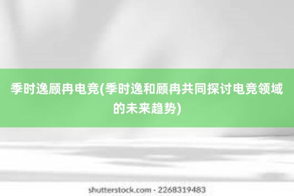 季时逸顾冉电竞(季时逸和顾冉共同探讨电竞领域的未来趋势)