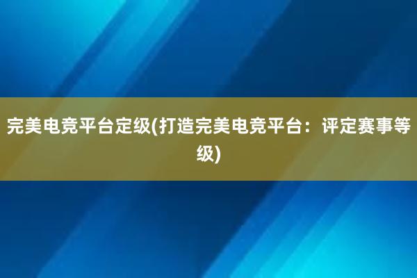 完美电竞平台定级(打造完美电竞平台：评定赛事等级)