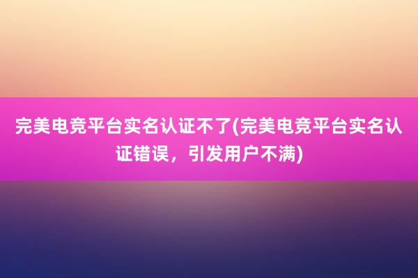 完美电竞平台实名认证不了(完美电竞平台实名认证错误，引发用户不满)