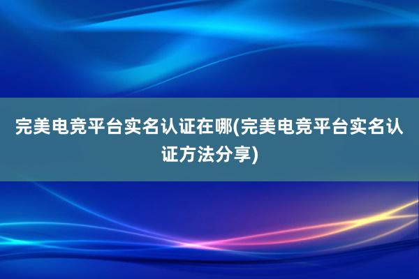 完美电竞平台实名认证在哪(完美电竞平台实名认证方法分享)