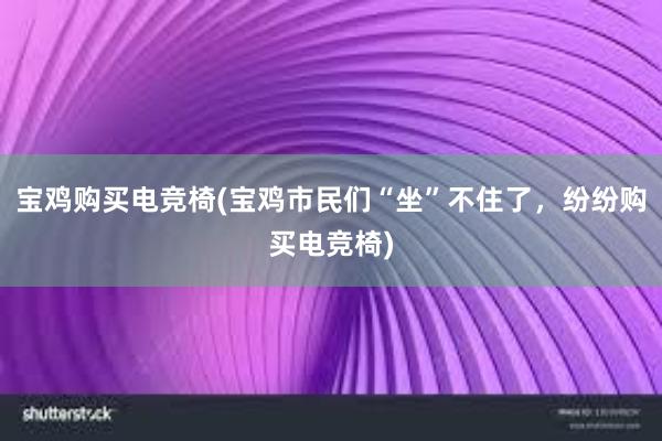 宝鸡购买电竞椅(宝鸡市民们“坐”不住了，纷纷购买电竞椅)