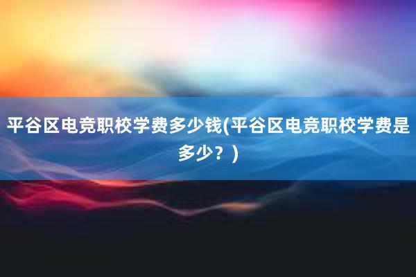 平谷区电竞职校学费多少钱(平谷区电竞职校学费是多少？)