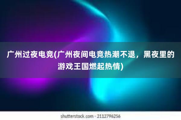 广州过夜电竞(广州夜间电竞热潮不退，黑夜里的游戏王国燃起热情)