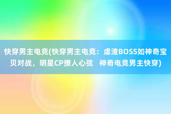 快穿男主电竞(快穿男主电竞：虐渣BOSS如神奇宝贝对战，明星CP撩人心弦   神奇电竞男主快穿)