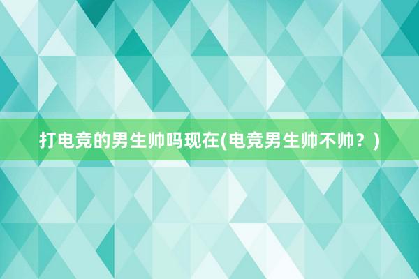 打电竞的男生帅吗现在(电竞男生帅不帅？)