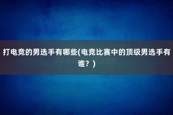 打电竞的男选手有哪些(电竞比赛中的顶级男选手有谁？)