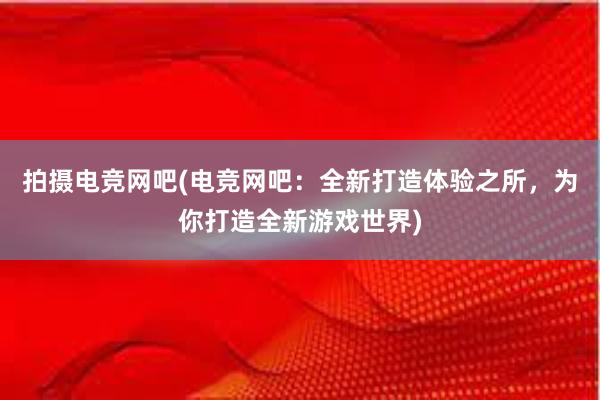 拍摄电竞网吧(电竞网吧：全新打造体验之所，为你打造全新游戏世界)