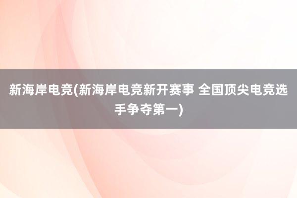 新海岸电竞(新海岸电竞新开赛事 全国顶尖电竞选手争夺第一)