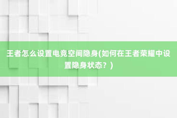 王者怎么设置电竞空间隐身(如何在王者荣耀中设置隐身状态？)